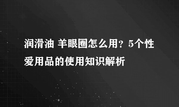 润滑油 羊眼圈怎么用？5个性爱用品的使用知识解析