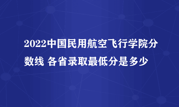 2022中国民用航空飞行学院分数线 各省录取最低分是多少