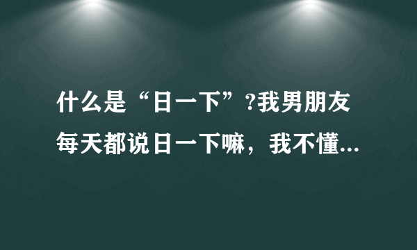 什么是“日一下”?我男朋友每天都说日一下嘛，我不懂，所以就说不行，这样说对吗？