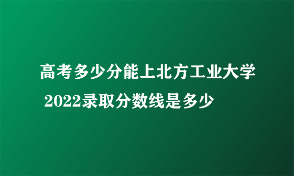 高考多少分能上北方工业大学 2022录取分数线是多少