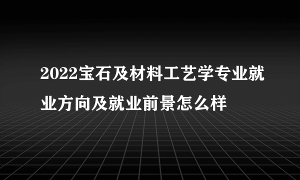 2022宝石及材料工艺学专业就业方向及就业前景怎么样