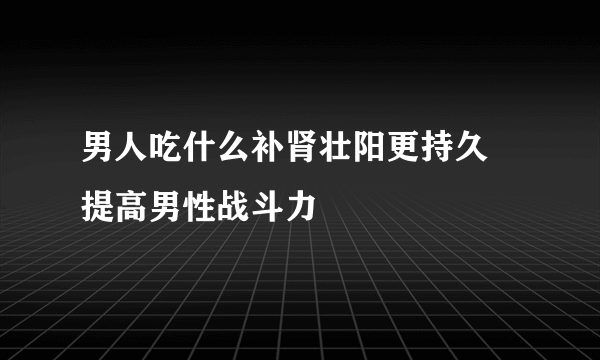 男人吃什么补肾壮阳更持久 提高男性战斗力