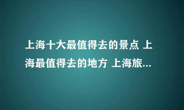 上海十大最值得去的景点 上海最值得去的地方 上海旅游必去景点