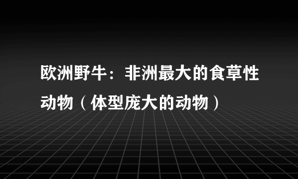 欧洲野牛：非洲最大的食草性动物（体型庞大的动物）