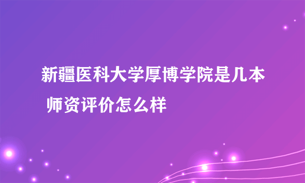 新疆医科大学厚博学院是几本 师资评价怎么样