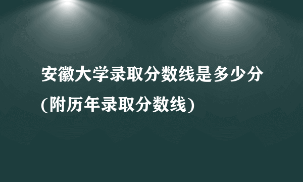 安徽大学录取分数线是多少分(附历年录取分数线)