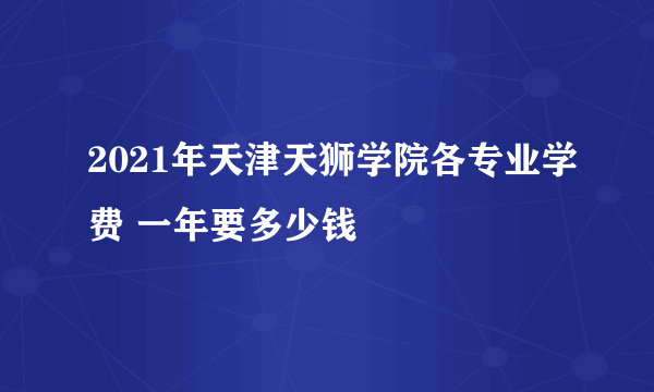 2021年天津天狮学院各专业学费 一年要多少钱