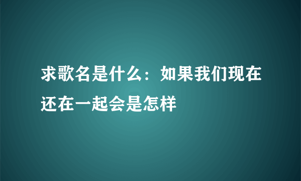 求歌名是什么：如果我们现在还在一起会是怎样