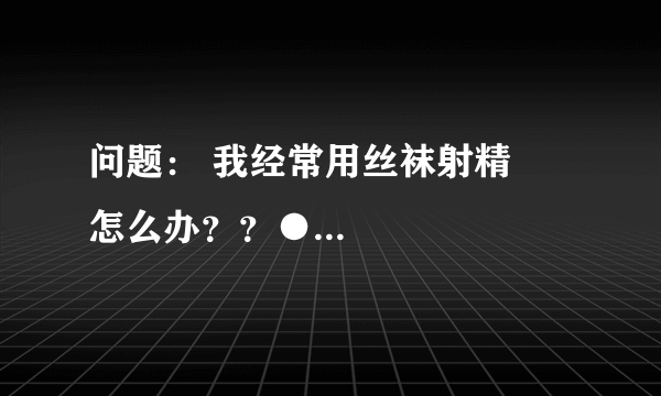 问题： 我经常用丝袜射精　怎么办？？●...