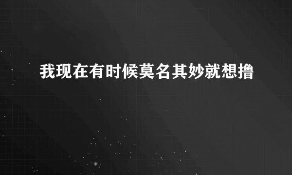 我现在有时候莫名其妙就想撸