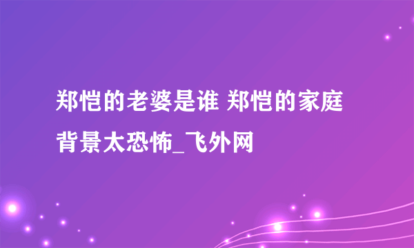 郑恺的老婆是谁 郑恺的家庭背景太恐怖_飞外网