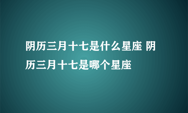 阴历三月十七是什么星座 阴历三月十七是哪个星座