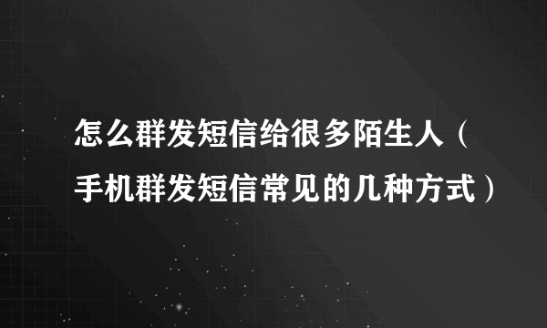 怎么群发短信给很多陌生人（手机群发短信常见的几种方式）