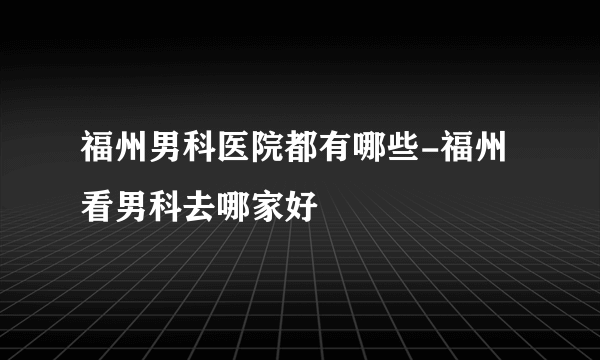 福州男科医院都有哪些-福州看男科去哪家好