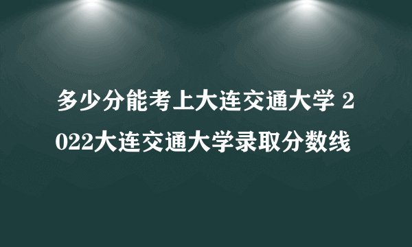 多少分能考上大连交通大学 2022大连交通大学录取分数线