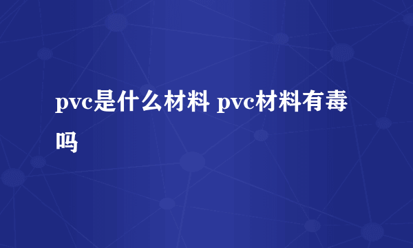 pvc是什么材料 pvc材料有毒吗