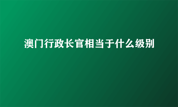 澳门行政长官相当于什么级别