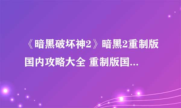 《暗黑破坏神2》暗黑2重制版国内攻略大全 重制版国服购买攻略