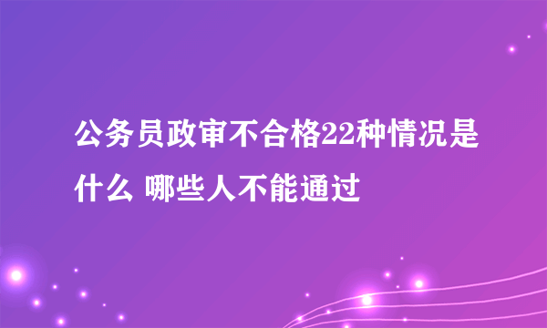 公务员政审不合格22种情况是什么 哪些人不能通过