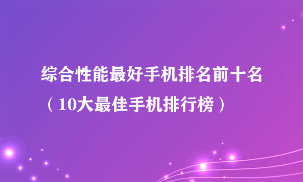 综合性能最好手机排名前十名（10大最佳手机排行榜）