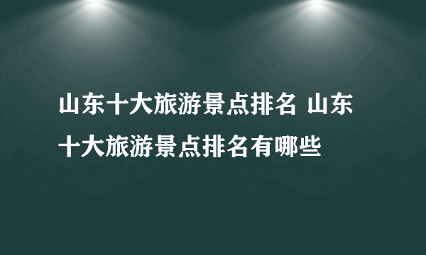 山东十大旅游景点排名 山东十大旅游景点排名有哪些