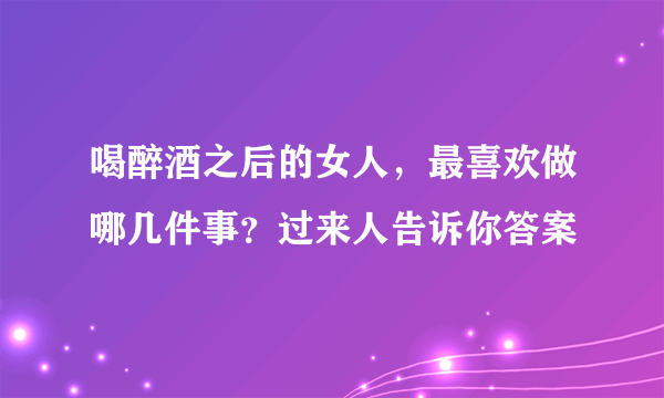 喝醉酒之后的女人，最喜欢做哪几件事？过来人告诉你答案