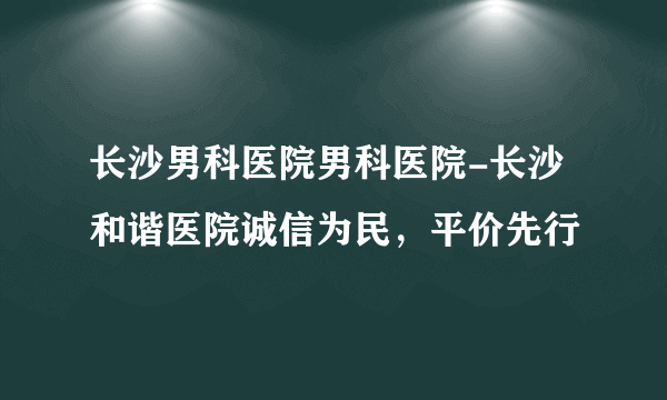 长沙男科医院男科医院-长沙和谐医院诚信为民，平价先行