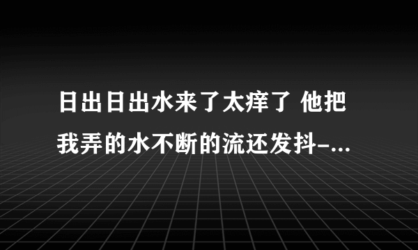 日出日出水来了太痒了 他把我弄的水不断的流还发抖-情感口述