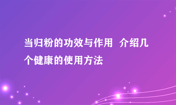 当归粉的功效与作用  介绍几个健康的使用方法