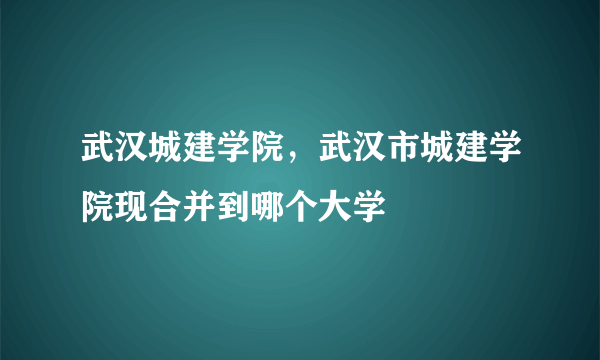 武汉城建学院，武汉市城建学院现合并到哪个大学