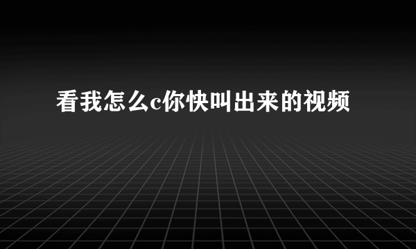 看我怎么c你快叫出来的视频