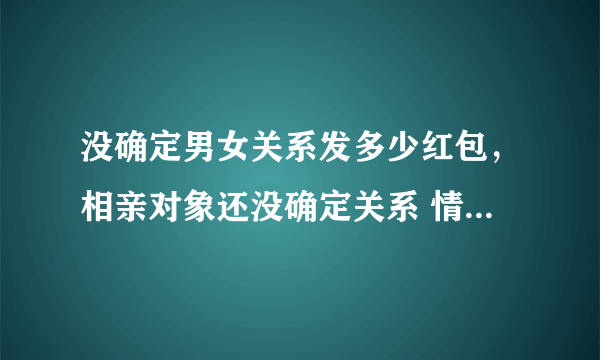 没确定男女关系发多少红包，相亲对象还没确定关系 情人节发多少红包合适？