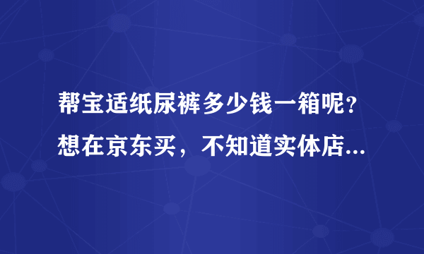 帮宝适纸尿裤多少钱一箱呢？想在京东买，不知道实体店是多少价...