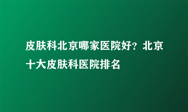 皮肤科北京哪家医院好？北京十大皮肤科医院排名