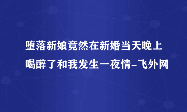 堕落新娘竟然在新婚当天晚上喝醉了和我发生一夜情-飞外网