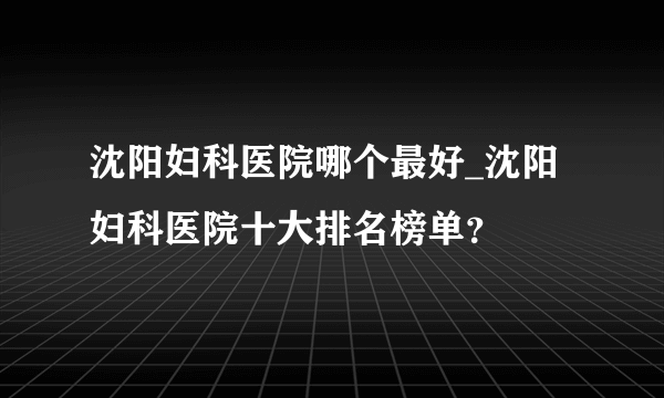 沈阳妇科医院哪个最好_沈阳妇科医院十大排名榜单？