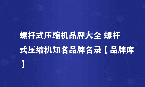 螺杆式压缩机品牌大全 螺杆式压缩机知名品牌名录【品牌库】