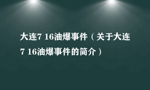 大连7 16油爆事件（关于大连7 16油爆事件的简介）