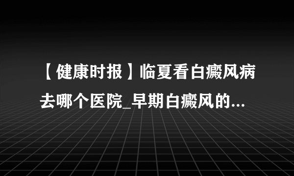 【健康时报】临夏看白癜风病去哪个医院_早期白癜风的症状是什么样的?