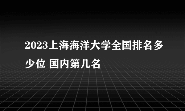 2023上海海洋大学全国排名多少位 国内第几名