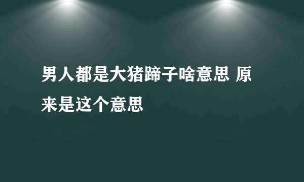 男人都是大猪蹄子啥意思 原来是这个意思