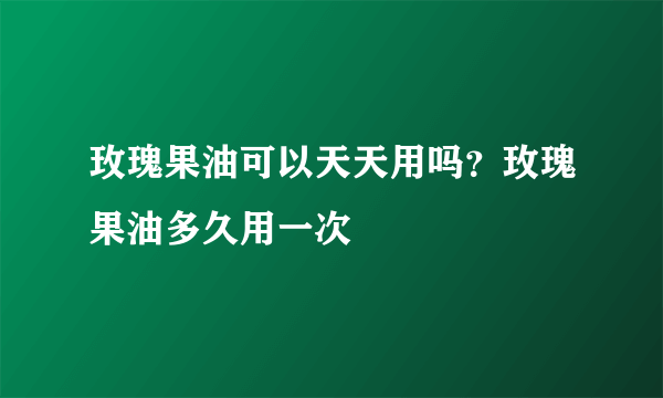 玫瑰果油可以天天用吗？玫瑰果油多久用一次