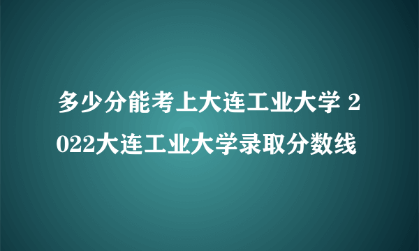 多少分能考上大连工业大学 2022大连工业大学录取分数线