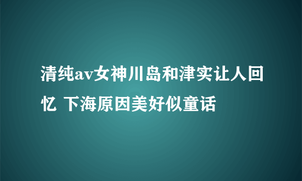 清纯av女神川岛和津实让人回忆 下海原因美好似童话