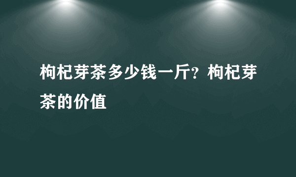 枸杞芽茶多少钱一斤？枸杞芽茶的价值