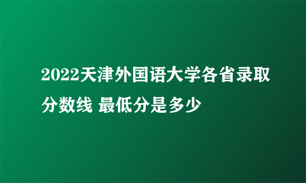 2022天津外国语大学各省录取分数线 最低分是多少