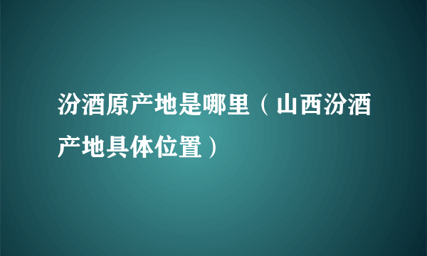 汾酒原产地是哪里（山西汾酒产地具体位置）