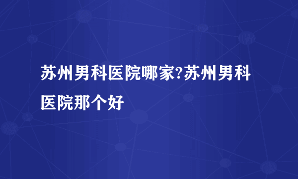 苏州男科医院哪家?苏州男科医院那个好