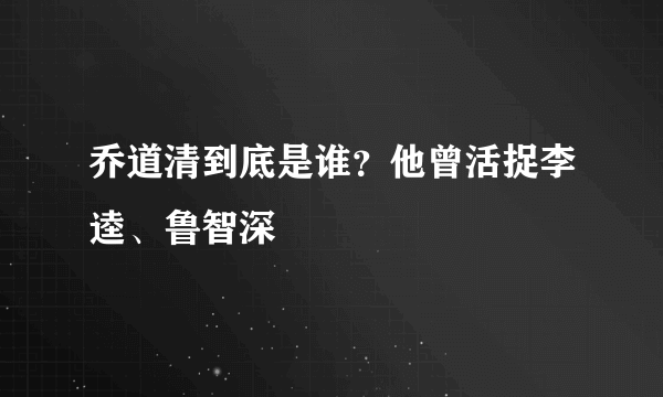 乔道清到底是谁？他曾活捉李逵、鲁智深