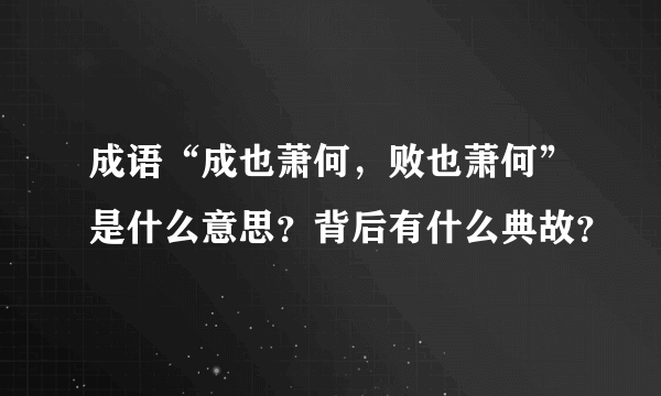 成语“成也萧何，败也萧何”是什么意思？背后有什么典故？